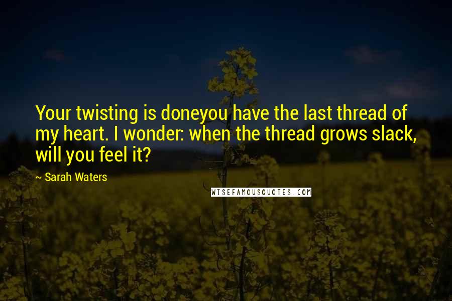 Sarah Waters Quotes: Your twisting is doneyou have the last thread of my heart. I wonder: when the thread grows slack, will you feel it?