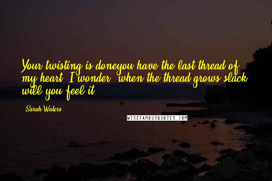 Sarah Waters Quotes: Your twisting is doneyou have the last thread of my heart. I wonder: when the thread grows slack, will you feel it?