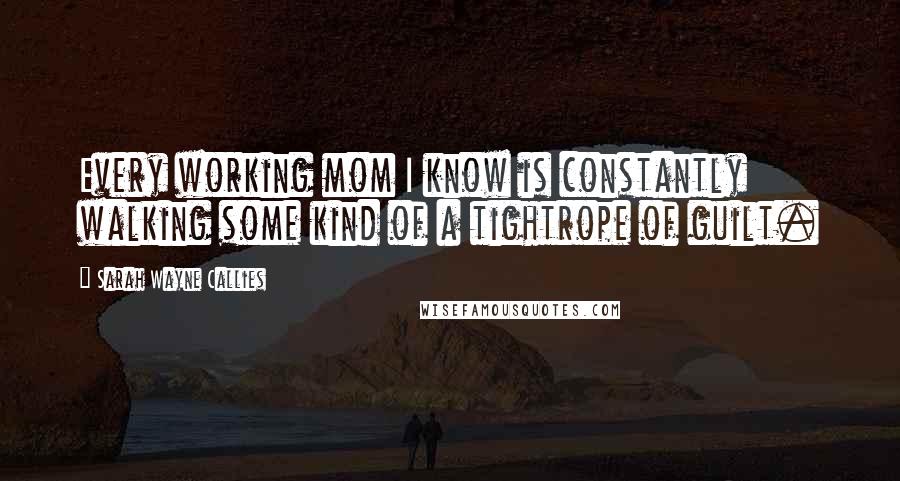 Sarah Wayne Callies Quotes: Every working mom I know is constantly walking some kind of a tightrope of guilt.