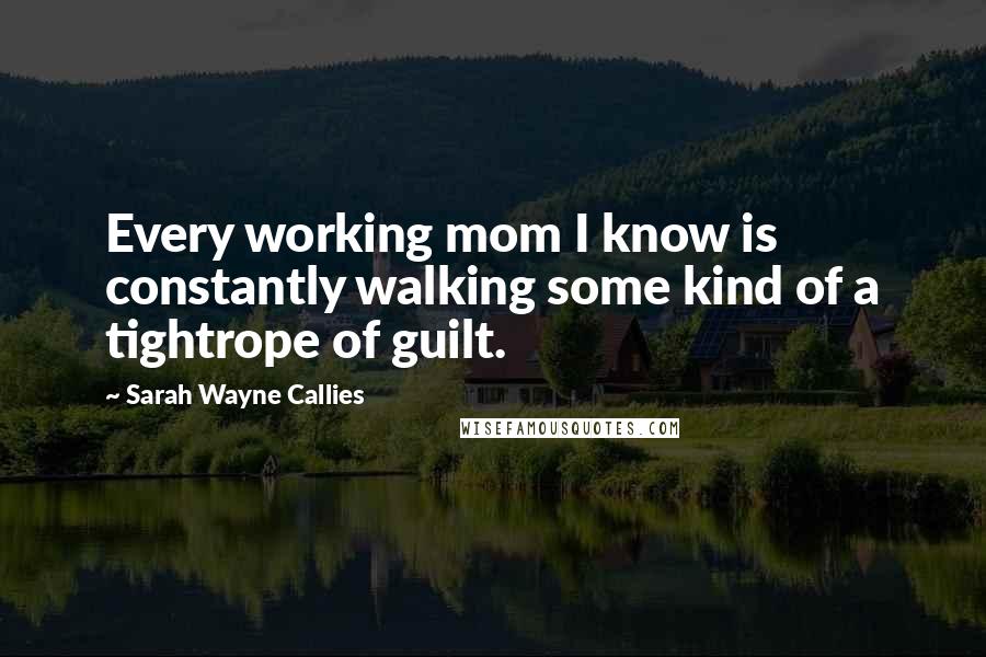 Sarah Wayne Callies Quotes: Every working mom I know is constantly walking some kind of a tightrope of guilt.