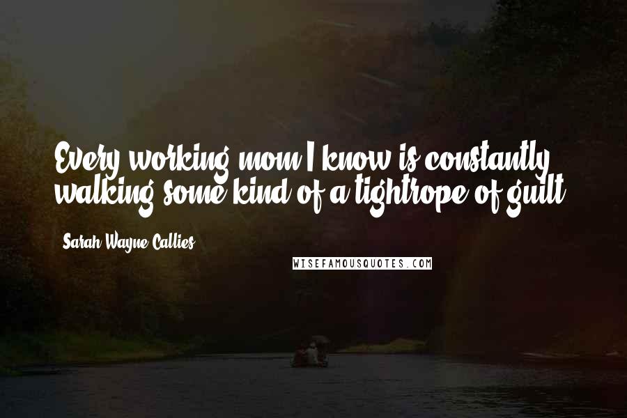 Sarah Wayne Callies Quotes: Every working mom I know is constantly walking some kind of a tightrope of guilt.