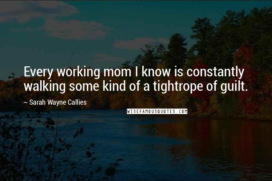 Sarah Wayne Callies Quotes: Every working mom I know is constantly walking some kind of a tightrope of guilt.