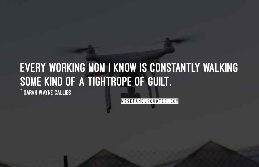 Sarah Wayne Callies Quotes: Every working mom I know is constantly walking some kind of a tightrope of guilt.