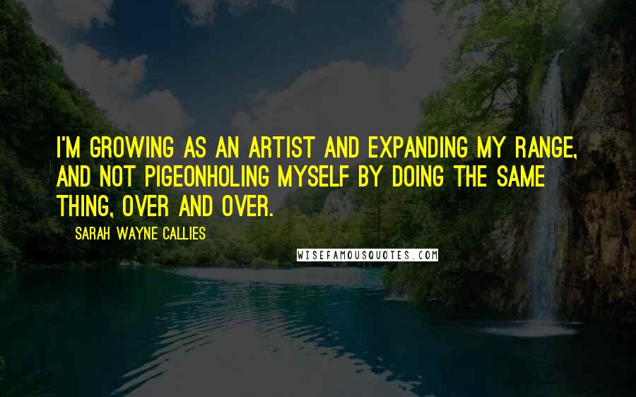 Sarah Wayne Callies Quotes: I'm growing as an artist and expanding my range, and not pigeonholing myself by doing the same thing, over and over.