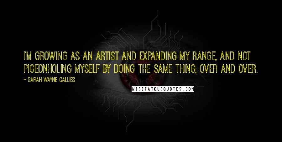 Sarah Wayne Callies Quotes: I'm growing as an artist and expanding my range, and not pigeonholing myself by doing the same thing, over and over.