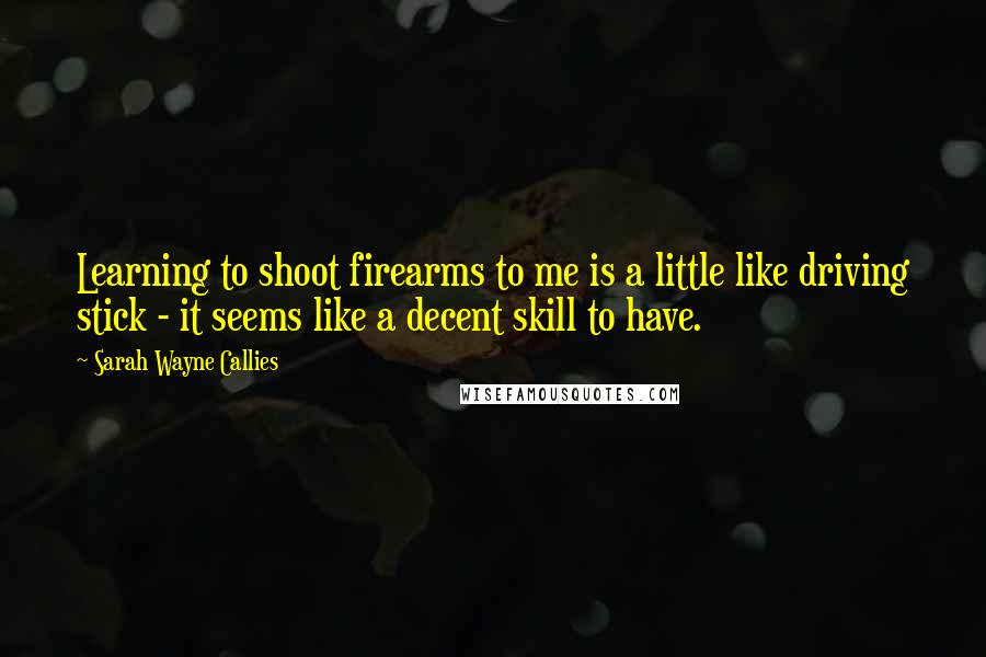 Sarah Wayne Callies Quotes: Learning to shoot firearms to me is a little like driving stick - it seems like a decent skill to have.