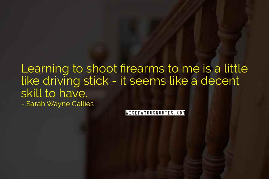 Sarah Wayne Callies Quotes: Learning to shoot firearms to me is a little like driving stick - it seems like a decent skill to have.