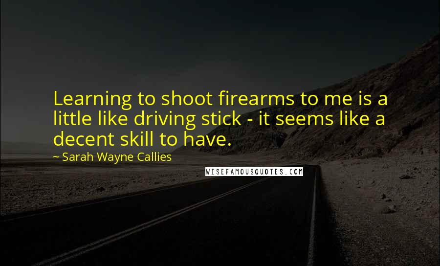 Sarah Wayne Callies Quotes: Learning to shoot firearms to me is a little like driving stick - it seems like a decent skill to have.
