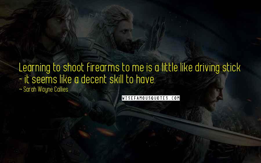 Sarah Wayne Callies Quotes: Learning to shoot firearms to me is a little like driving stick - it seems like a decent skill to have.