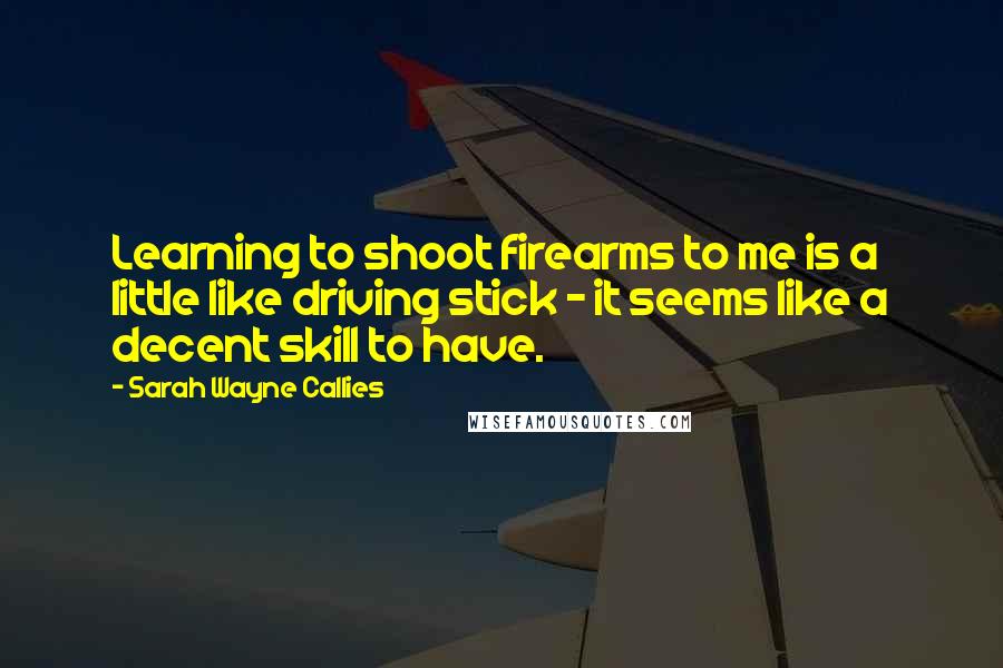 Sarah Wayne Callies Quotes: Learning to shoot firearms to me is a little like driving stick - it seems like a decent skill to have.