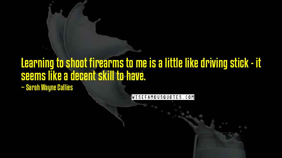 Sarah Wayne Callies Quotes: Learning to shoot firearms to me is a little like driving stick - it seems like a decent skill to have.