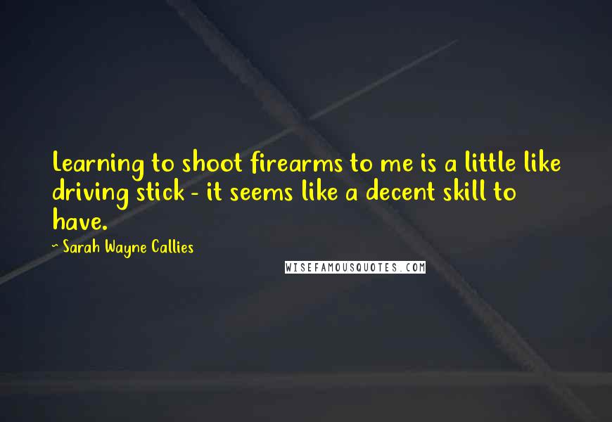 Sarah Wayne Callies Quotes: Learning to shoot firearms to me is a little like driving stick - it seems like a decent skill to have.