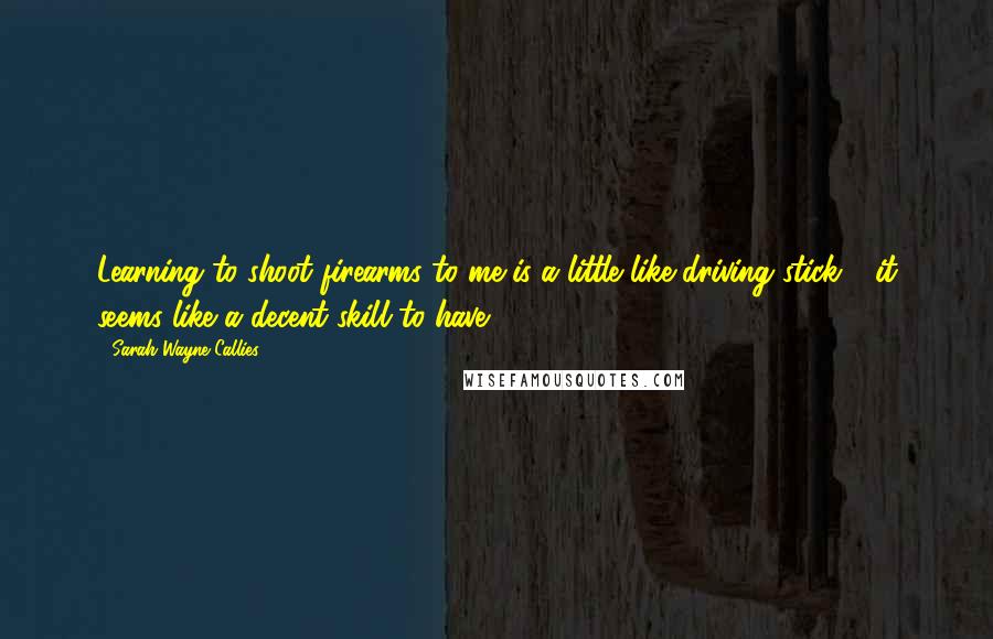 Sarah Wayne Callies Quotes: Learning to shoot firearms to me is a little like driving stick - it seems like a decent skill to have.