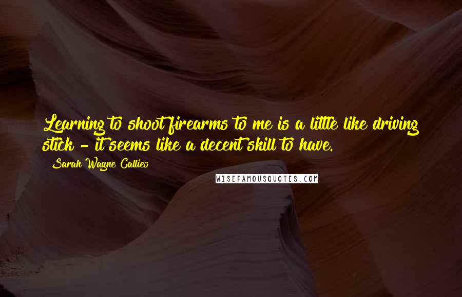 Sarah Wayne Callies Quotes: Learning to shoot firearms to me is a little like driving stick - it seems like a decent skill to have.