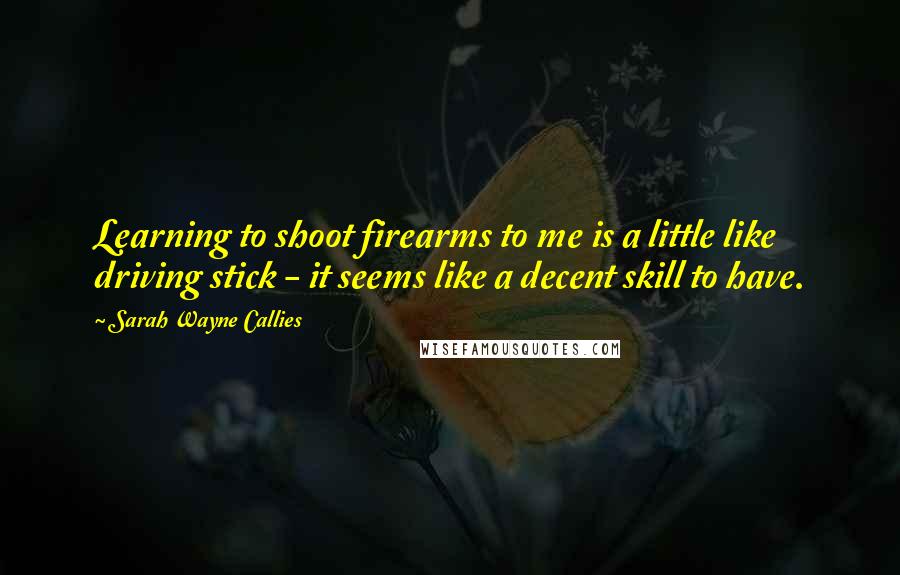 Sarah Wayne Callies Quotes: Learning to shoot firearms to me is a little like driving stick - it seems like a decent skill to have.