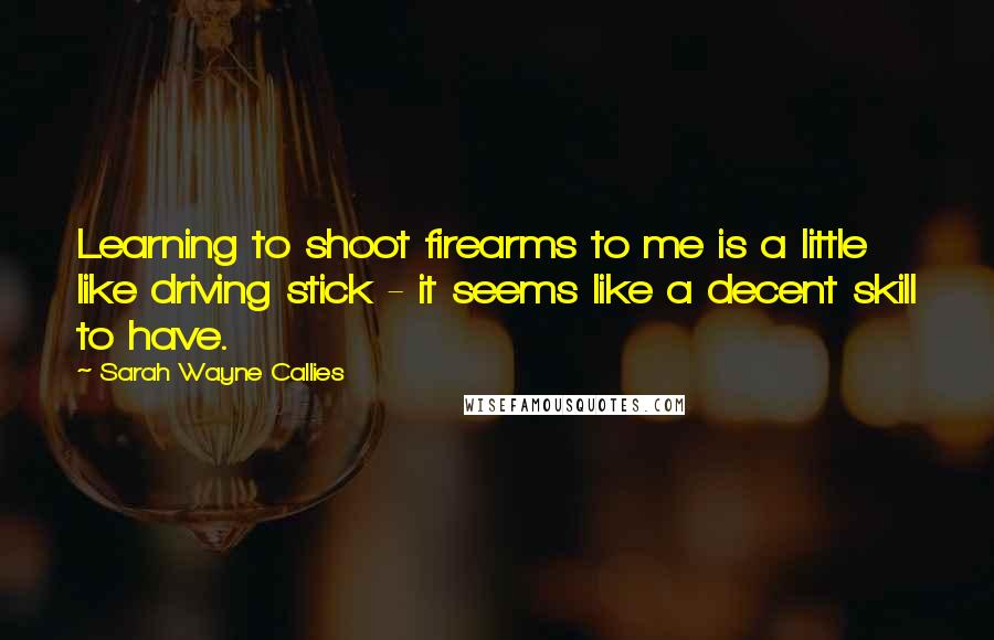 Sarah Wayne Callies Quotes: Learning to shoot firearms to me is a little like driving stick - it seems like a decent skill to have.