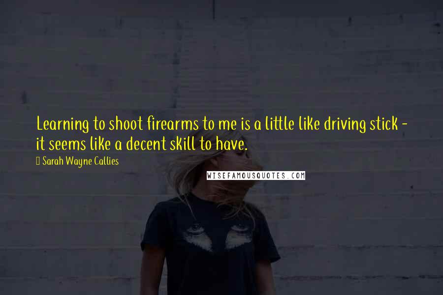 Sarah Wayne Callies Quotes: Learning to shoot firearms to me is a little like driving stick - it seems like a decent skill to have.