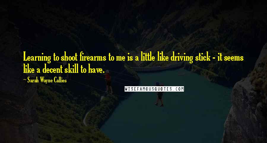 Sarah Wayne Callies Quotes: Learning to shoot firearms to me is a little like driving stick - it seems like a decent skill to have.