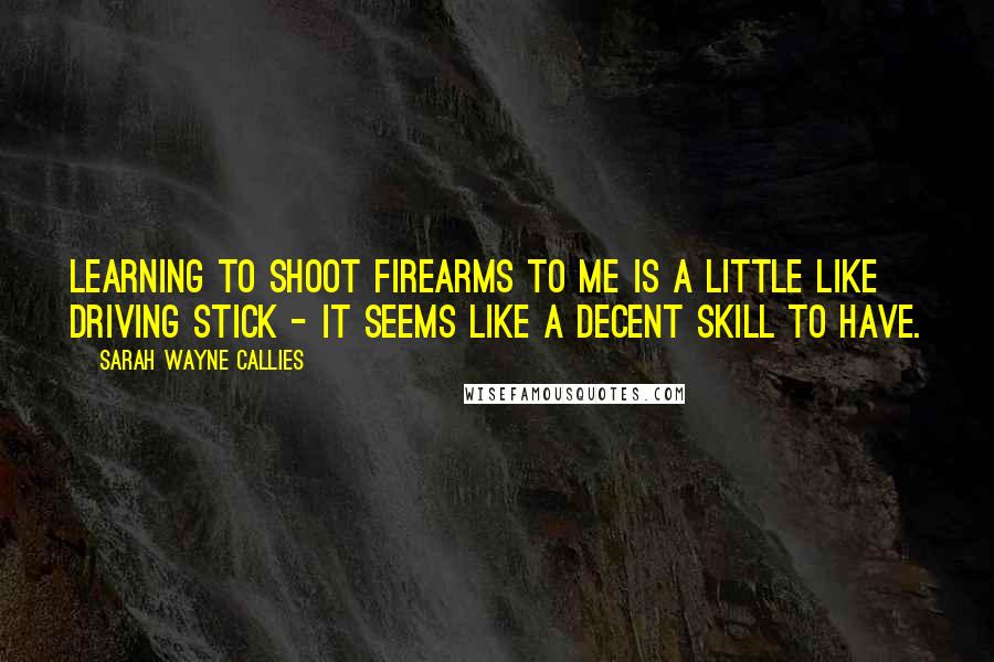 Sarah Wayne Callies Quotes: Learning to shoot firearms to me is a little like driving stick - it seems like a decent skill to have.