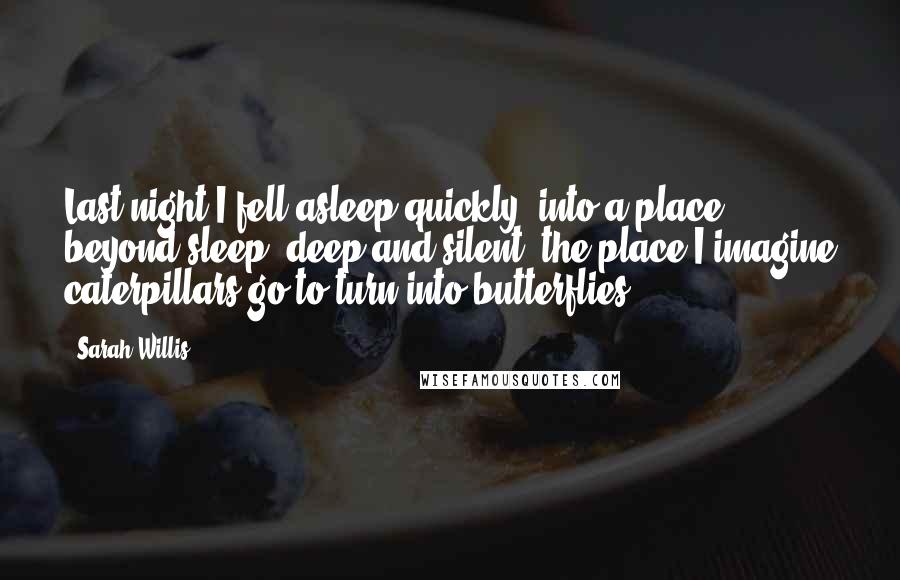 Sarah Willis Quotes: Last night I fell asleep quickly, into a place beyond sleep, deep and silent, the place I imagine caterpillars go to turn into butterflies.