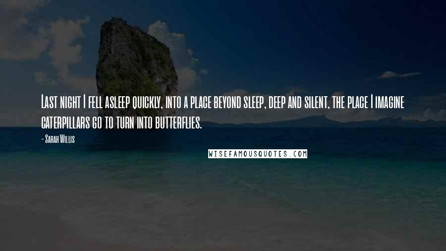 Sarah Willis Quotes: Last night I fell asleep quickly, into a place beyond sleep, deep and silent, the place I imagine caterpillars go to turn into butterflies.