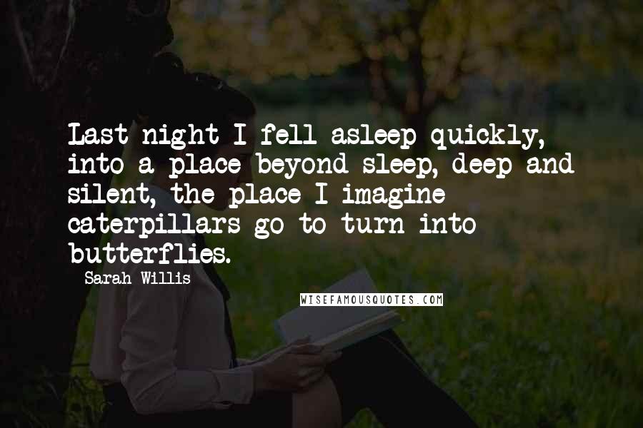 Sarah Willis Quotes: Last night I fell asleep quickly, into a place beyond sleep, deep and silent, the place I imagine caterpillars go to turn into butterflies.