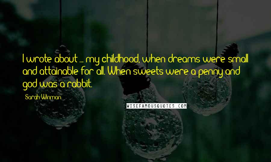 Sarah Winman Quotes: I wrote about ... my childhood, when dreams were small and attainable for all. When sweets were a penny and god was a rabbit.