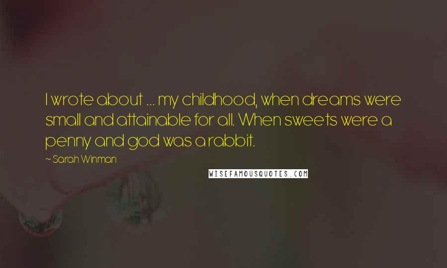 Sarah Winman Quotes: I wrote about ... my childhood, when dreams were small and attainable for all. When sweets were a penny and god was a rabbit.