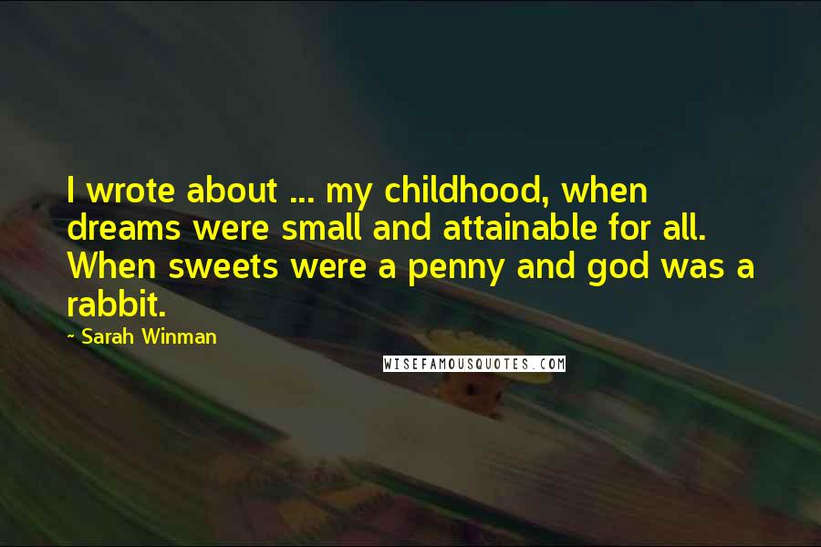 Sarah Winman Quotes: I wrote about ... my childhood, when dreams were small and attainable for all. When sweets were a penny and god was a rabbit.