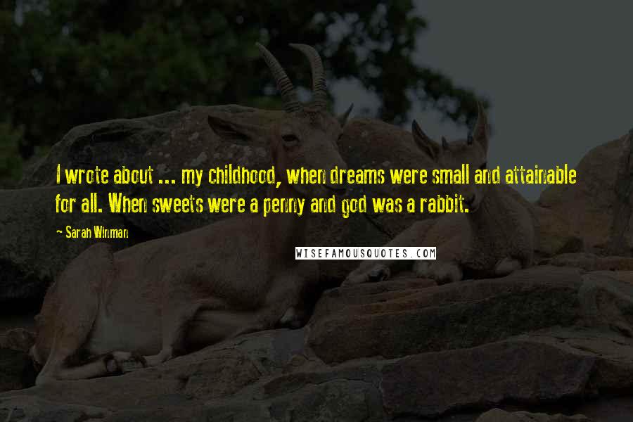 Sarah Winman Quotes: I wrote about ... my childhood, when dreams were small and attainable for all. When sweets were a penny and god was a rabbit.