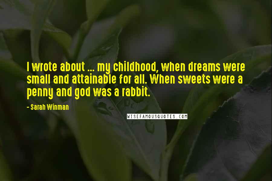 Sarah Winman Quotes: I wrote about ... my childhood, when dreams were small and attainable for all. When sweets were a penny and god was a rabbit.