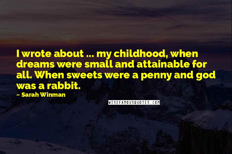 Sarah Winman Quotes: I wrote about ... my childhood, when dreams were small and attainable for all. When sweets were a penny and god was a rabbit.