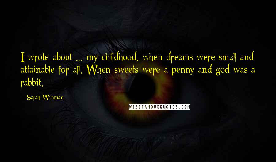 Sarah Winman Quotes: I wrote about ... my childhood, when dreams were small and attainable for all. When sweets were a penny and god was a rabbit.