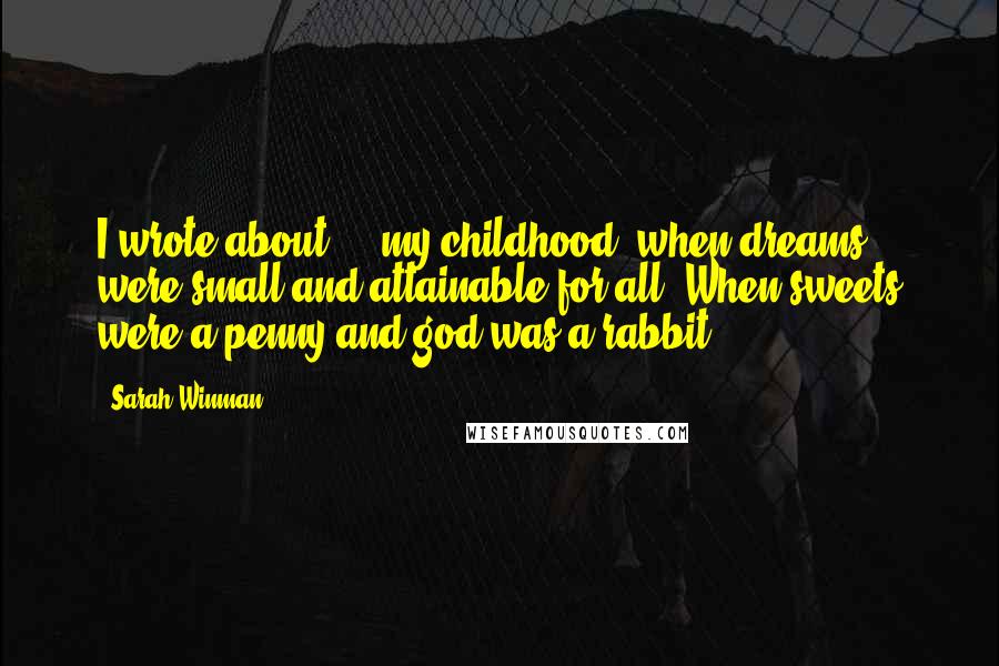 Sarah Winman Quotes: I wrote about ... my childhood, when dreams were small and attainable for all. When sweets were a penny and god was a rabbit.