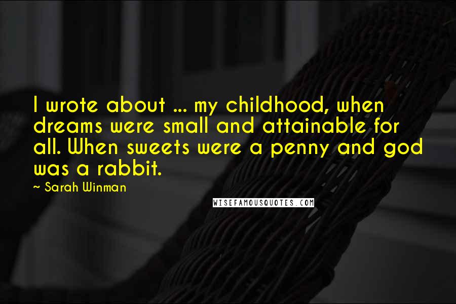 Sarah Winman Quotes: I wrote about ... my childhood, when dreams were small and attainable for all. When sweets were a penny and god was a rabbit.