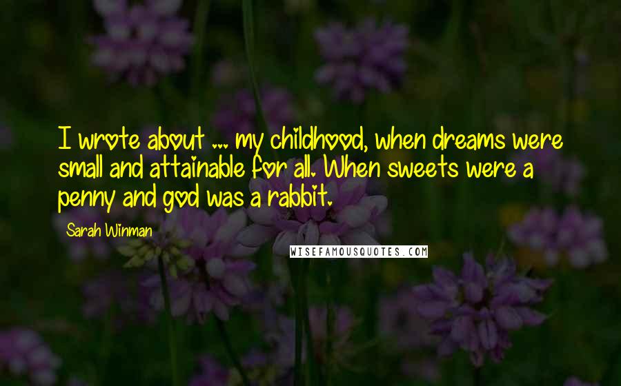 Sarah Winman Quotes: I wrote about ... my childhood, when dreams were small and attainable for all. When sweets were a penny and god was a rabbit.