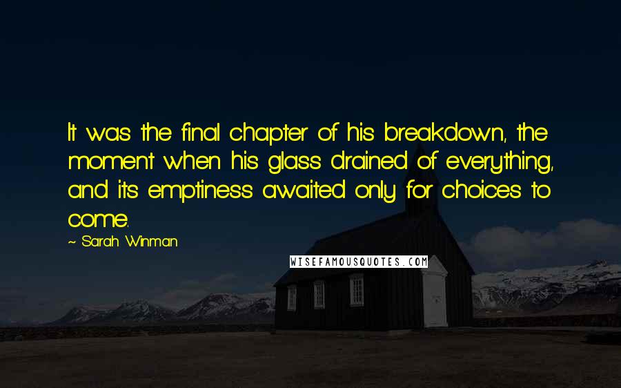 Sarah Winman Quotes: It was the final chapter of his breakdown, the moment when his glass drained of everything, and its emptiness awaited only for choices to come.