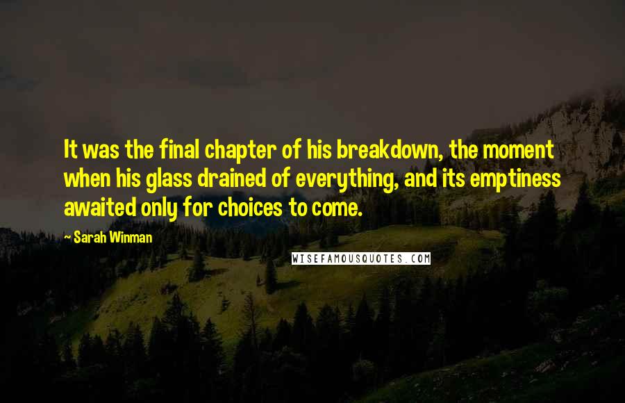 Sarah Winman Quotes: It was the final chapter of his breakdown, the moment when his glass drained of everything, and its emptiness awaited only for choices to come.