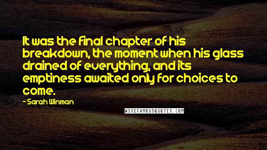 Sarah Winman Quotes: It was the final chapter of his breakdown, the moment when his glass drained of everything, and its emptiness awaited only for choices to come.