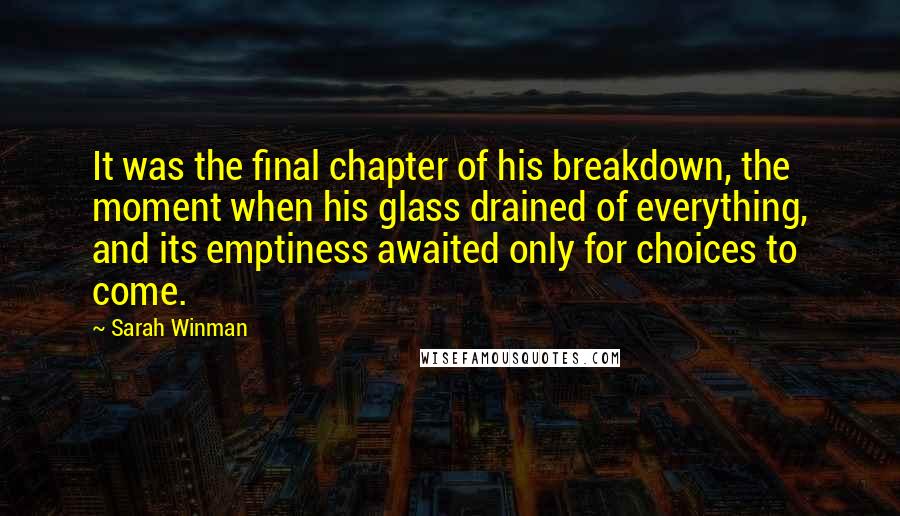 Sarah Winman Quotes: It was the final chapter of his breakdown, the moment when his glass drained of everything, and its emptiness awaited only for choices to come.