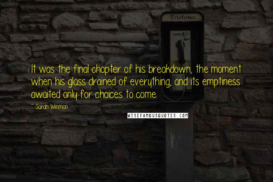 Sarah Winman Quotes: It was the final chapter of his breakdown, the moment when his glass drained of everything, and its emptiness awaited only for choices to come.