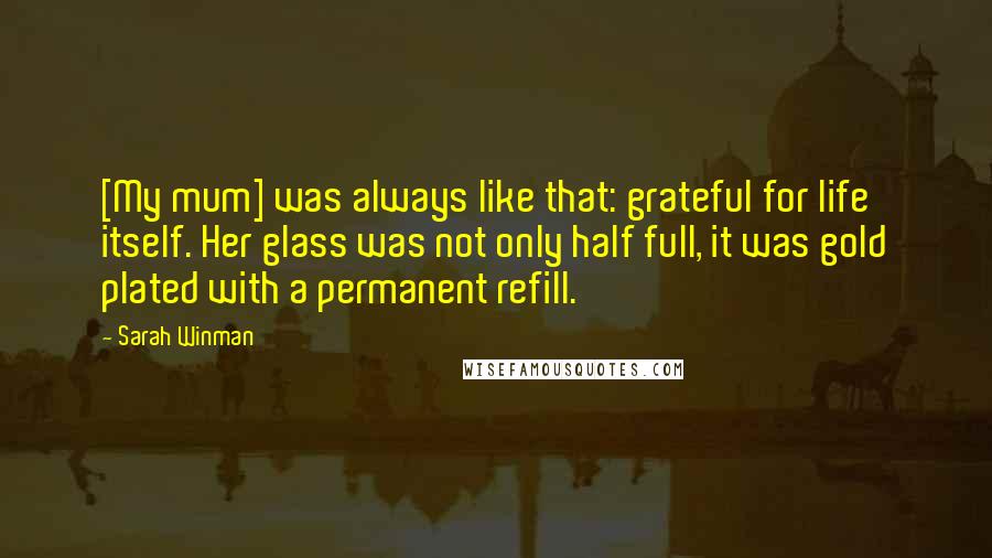 Sarah Winman Quotes: [My mum] was always like that: grateful for life itself. Her glass was not only half full, it was gold plated with a permanent refill.