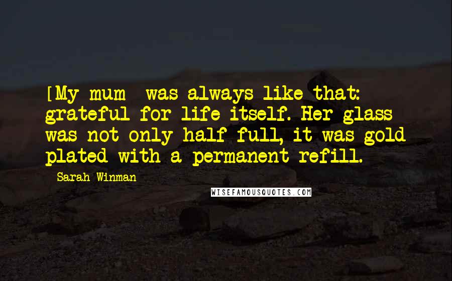 Sarah Winman Quotes: [My mum] was always like that: grateful for life itself. Her glass was not only half full, it was gold plated with a permanent refill.