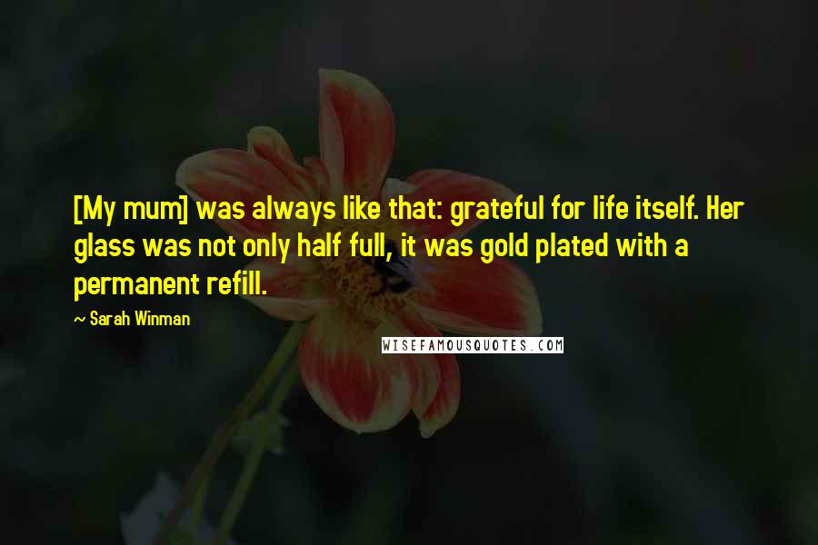 Sarah Winman Quotes: [My mum] was always like that: grateful for life itself. Her glass was not only half full, it was gold plated with a permanent refill.