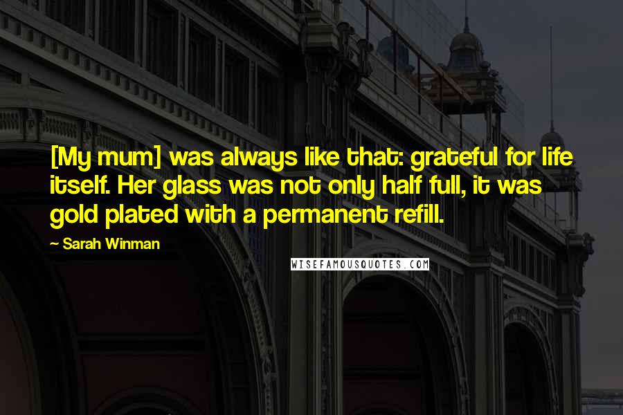 Sarah Winman Quotes: [My mum] was always like that: grateful for life itself. Her glass was not only half full, it was gold plated with a permanent refill.