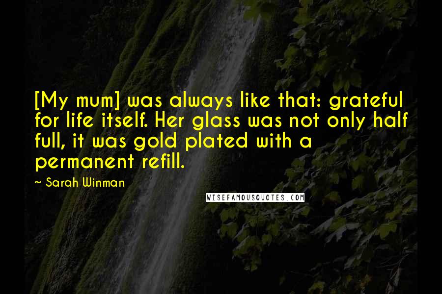 Sarah Winman Quotes: [My mum] was always like that: grateful for life itself. Her glass was not only half full, it was gold plated with a permanent refill.