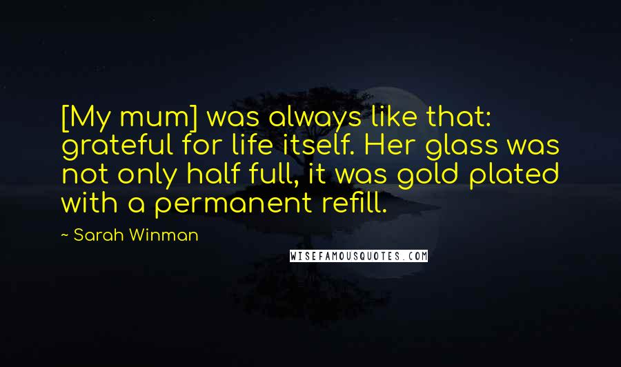 Sarah Winman Quotes: [My mum] was always like that: grateful for life itself. Her glass was not only half full, it was gold plated with a permanent refill.