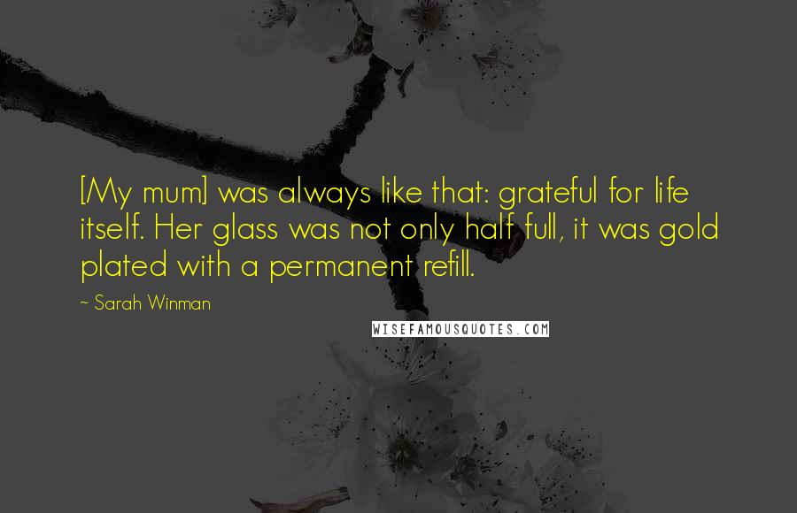 Sarah Winman Quotes: [My mum] was always like that: grateful for life itself. Her glass was not only half full, it was gold plated with a permanent refill.