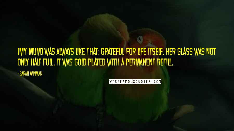 Sarah Winman Quotes: [My mum] was always like that: grateful for life itself. Her glass was not only half full, it was gold plated with a permanent refill.