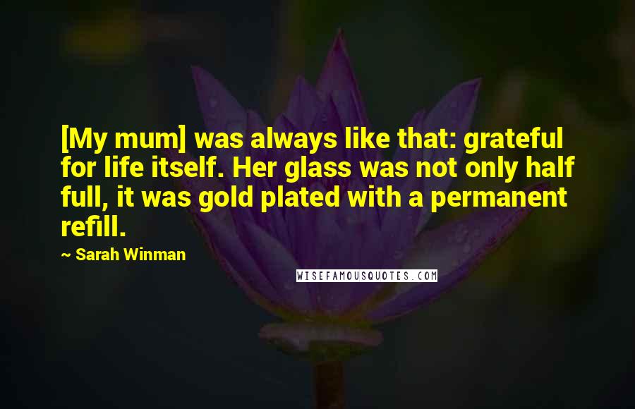 Sarah Winman Quotes: [My mum] was always like that: grateful for life itself. Her glass was not only half full, it was gold plated with a permanent refill.